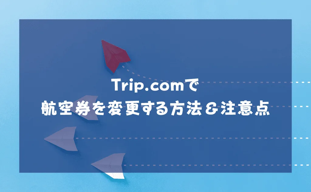 トリップドットコムで航空券を変更する方法&変更するときの8つの注意点